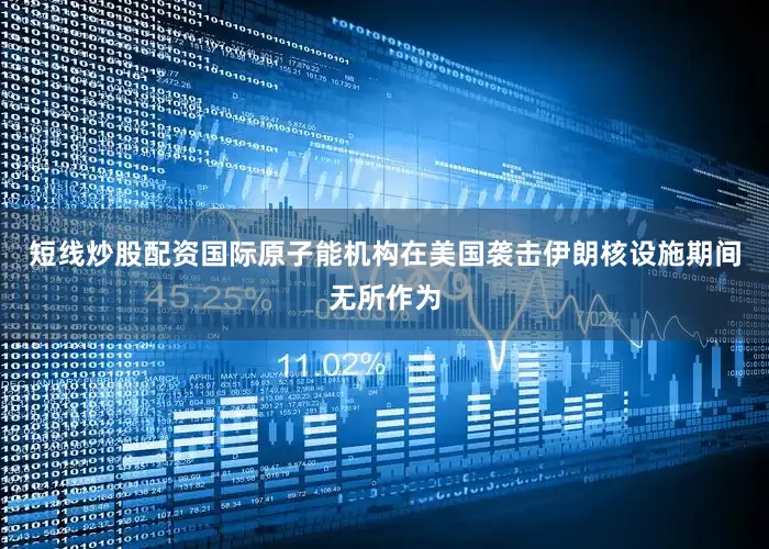 短线炒股配资国际原子能机构在美国袭击伊朗核设施期间无所作为
