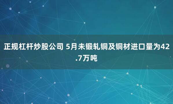 正规杠杆炒股公司 5月未锻轧铜及铜材进口量为42.7万吨