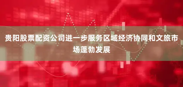 贵阳股票配资公司进一步服务区域经济协同和文旅市场蓬勃发展